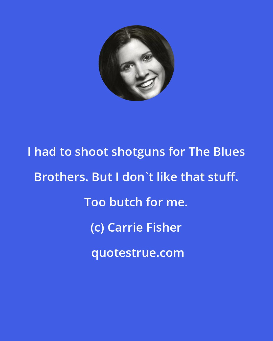 Carrie Fisher: I had to shoot shotguns for The Blues Brothers. But I don't like that stuff. Too butch for me.