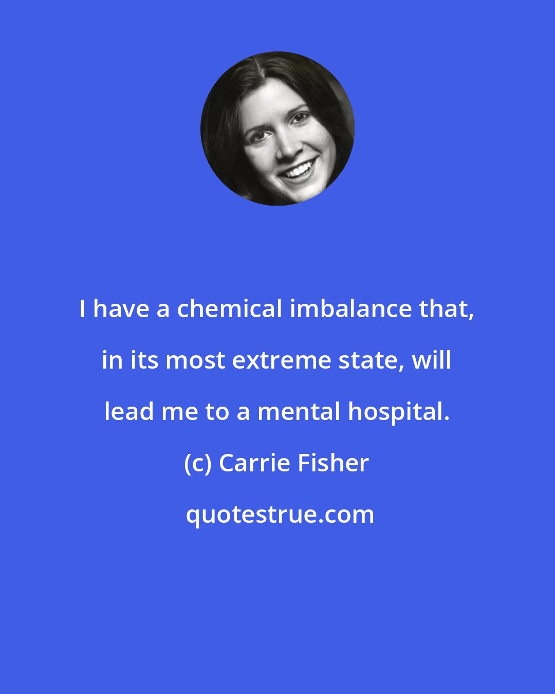 Carrie Fisher: I have a chemical imbalance that, in its most extreme state, will lead me to a mental hospital.