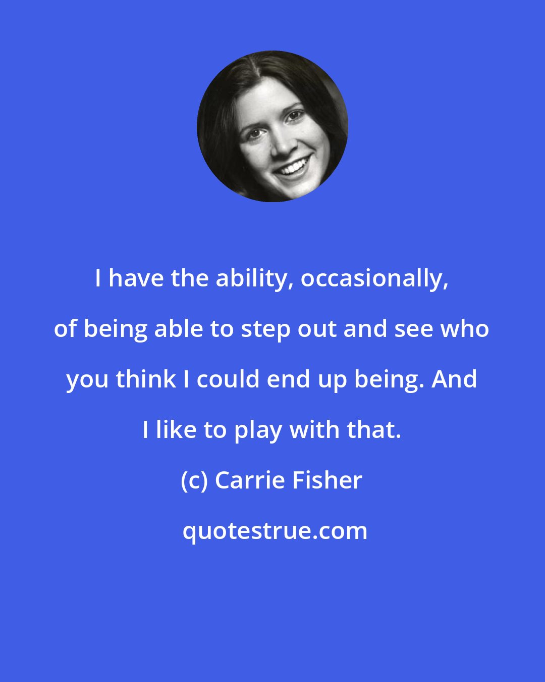 Carrie Fisher: I have the ability, occasionally, of being able to step out and see who you think I could end up being. And I like to play with that.