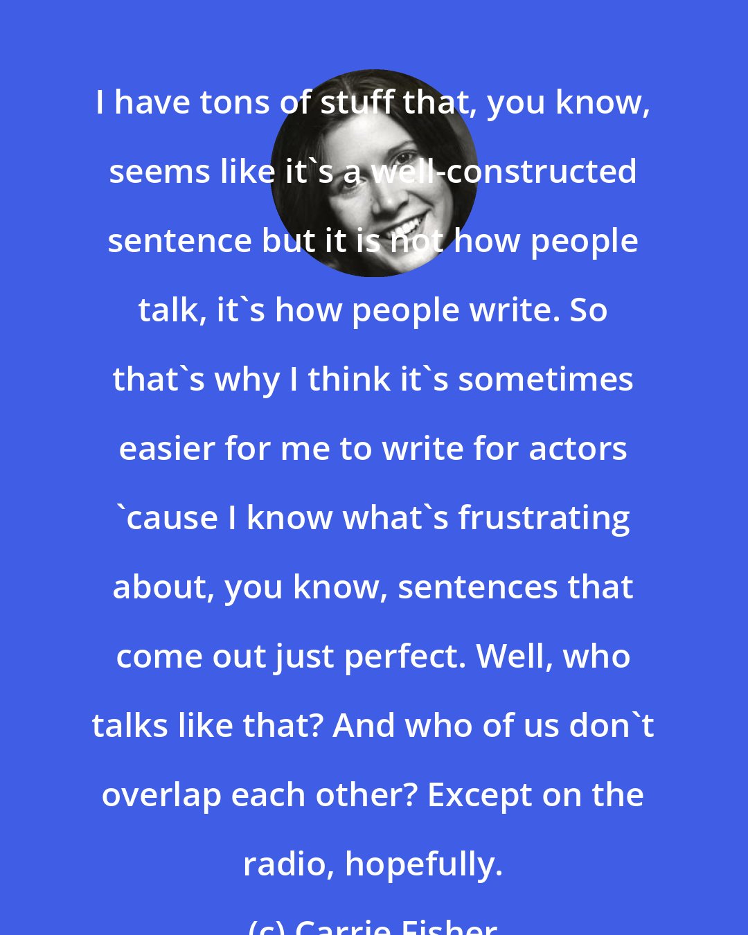 Carrie Fisher: I have tons of stuff that, you know, seems like it's a well-constructed sentence but it is not how people talk, it's how people write. So that's why I think it's sometimes easier for me to write for actors 'cause I know what's frustrating about, you know, sentences that come out just perfect. Well, who talks like that? And who of us don't overlap each other? Except on the radio, hopefully.