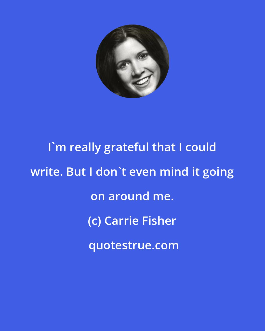 Carrie Fisher: I'm really grateful that I could write. But I don't even mind it going on around me.