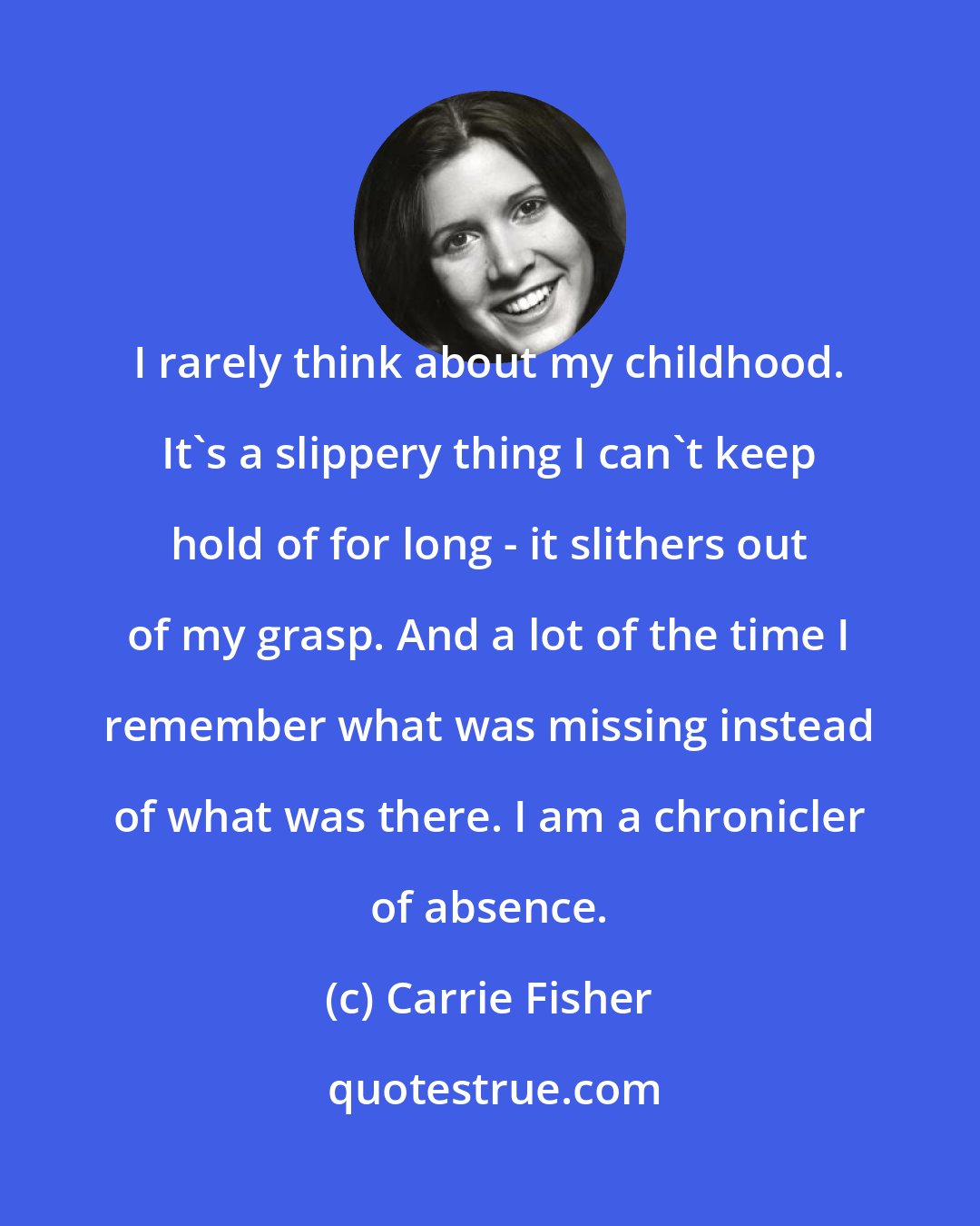 Carrie Fisher: I rarely think about my childhood. It's a slippery thing I can't keep hold of for long - it slithers out of my grasp. And a lot of the time I remember what was missing instead of what was there. I am a chronicler of absence.