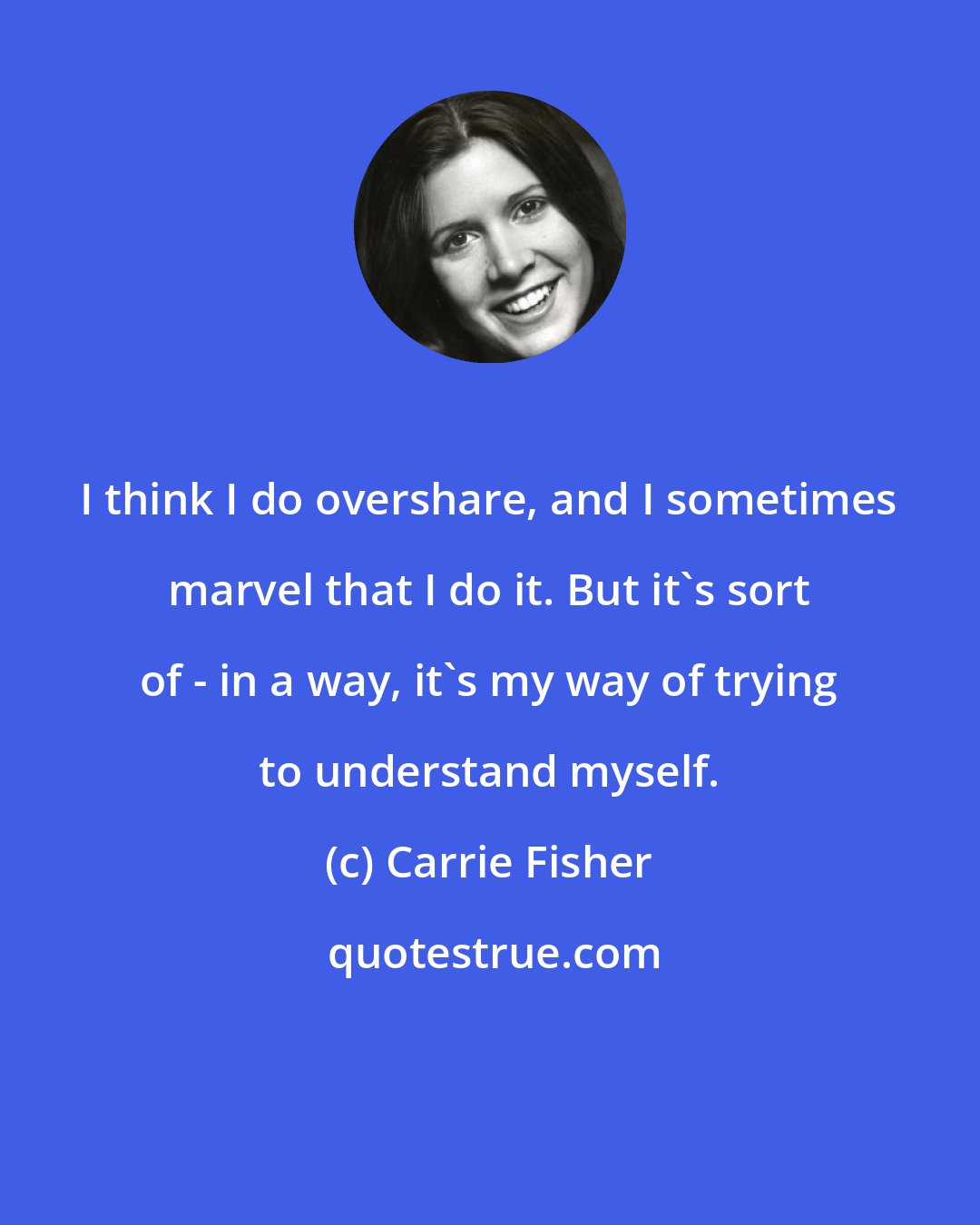 Carrie Fisher: I think I do overshare, and I sometimes marvel that I do it. But it's sort of - in a way, it's my way of trying to understand myself.