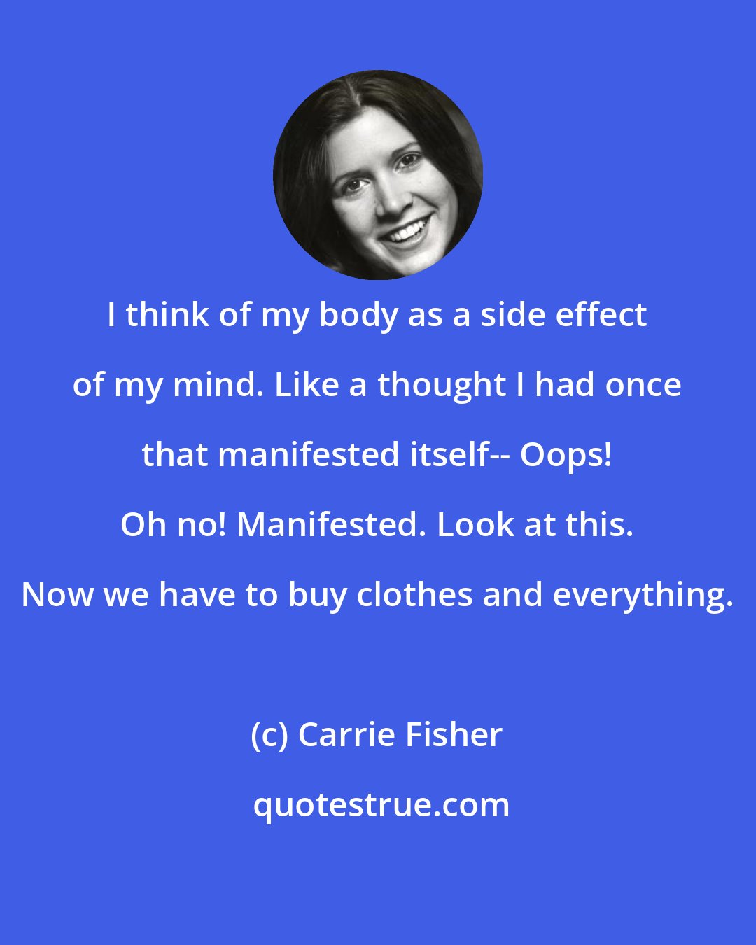 Carrie Fisher: I think of my body as a side effect of my mind. Like a thought I had once that manifested itself-- Oops! Oh no! Manifested. Look at this. Now we have to buy clothes and everything.