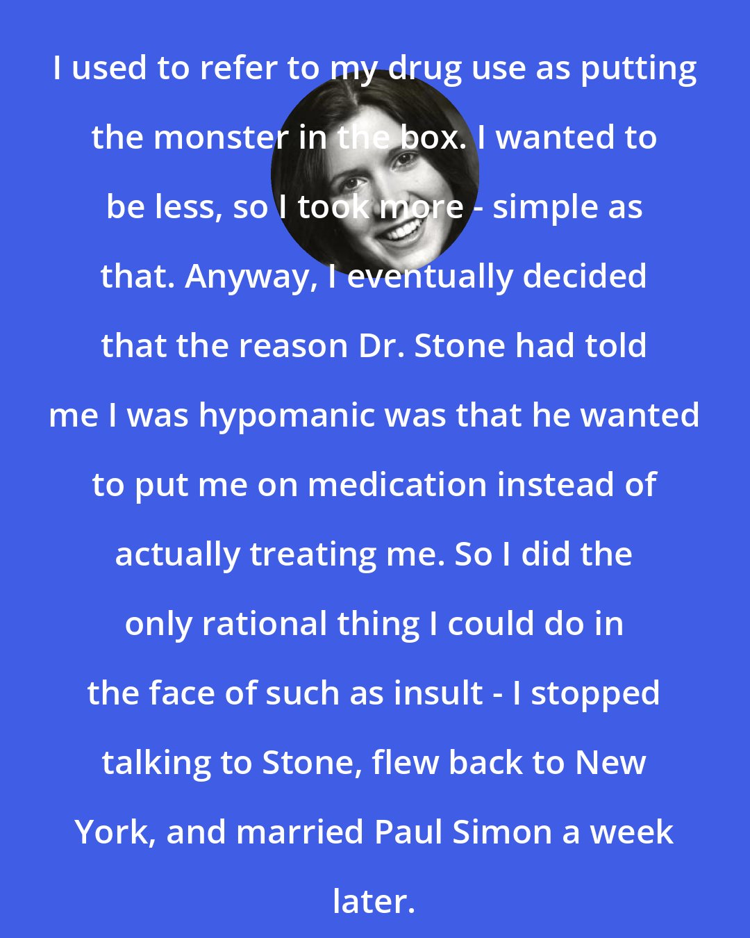 Carrie Fisher: I used to refer to my drug use as putting the monster in the box. I wanted to be less, so I took more - simple as that. Anyway, I eventually decided that the reason Dr. Stone had told me I was hypomanic was that he wanted to put me on medication instead of actually treating me. So I did the only rational thing I could do in the face of such as insult - I stopped talking to Stone, flew back to New York, and married Paul Simon a week later.