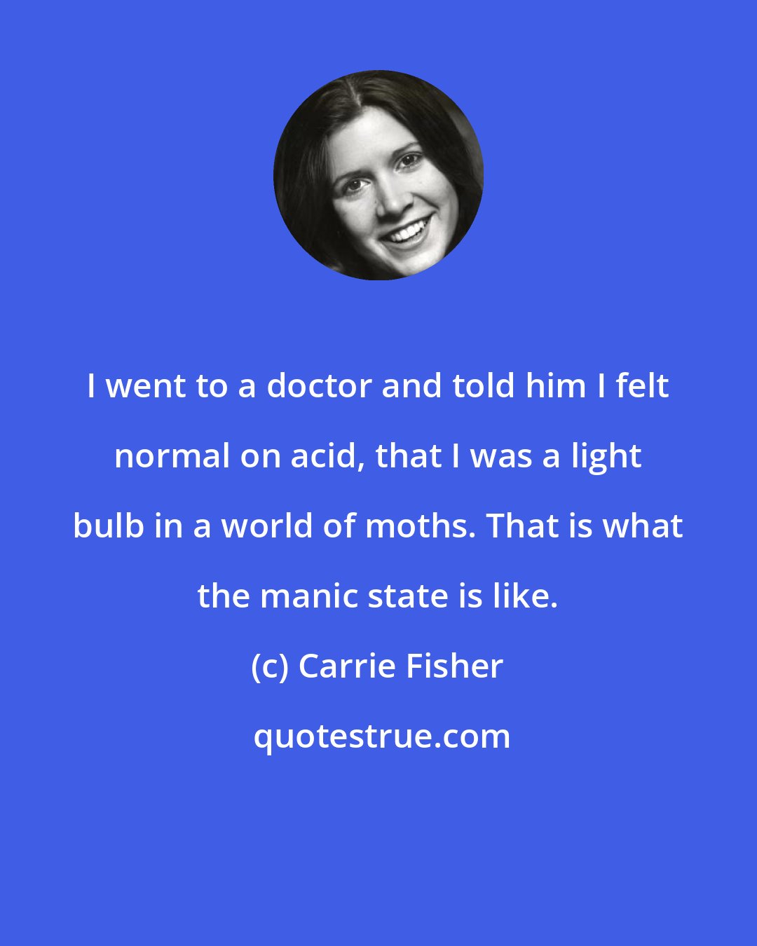 Carrie Fisher: I went to a doctor and told him I felt normal on acid, that I was a light bulb in a world of moths. That is what the manic state is like.