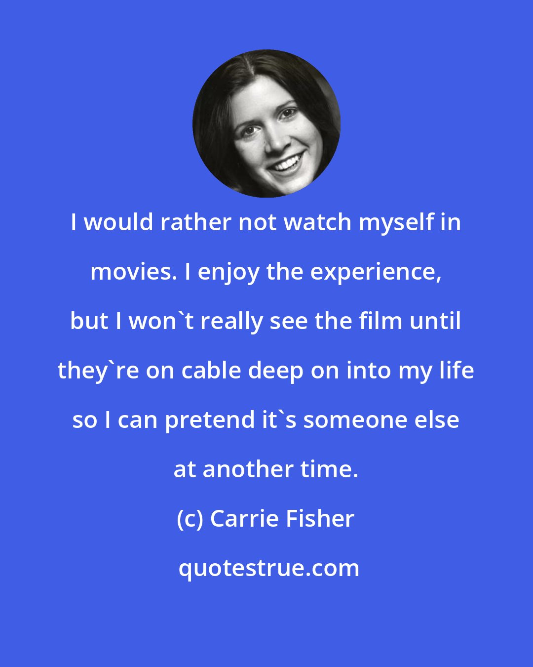 Carrie Fisher: I would rather not watch myself in movies. I enjoy the experience, but I won't really see the film until they're on cable deep on into my life so I can pretend it's someone else at another time.