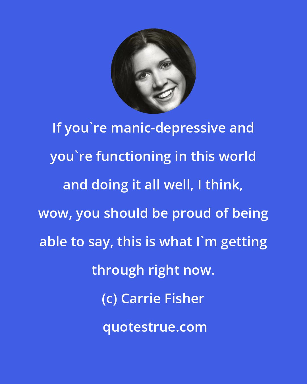 Carrie Fisher: If you're manic-depressive and you're functioning in this world and doing it all well, I think, wow, you should be proud of being able to say, this is what I'm getting through right now.