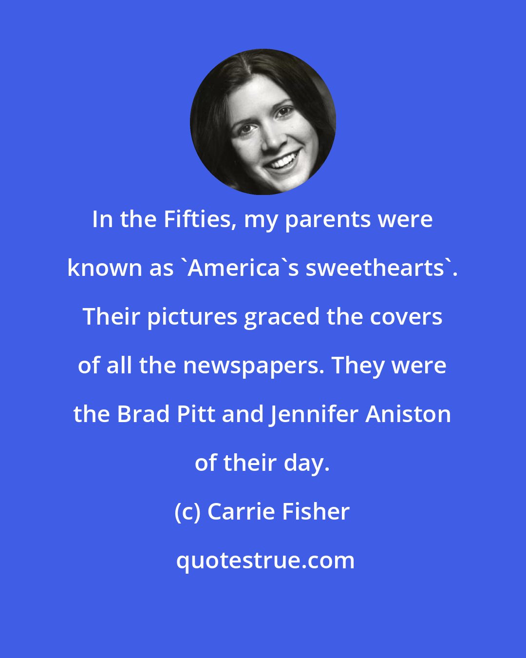 Carrie Fisher: In the Fifties, my parents were known as 'America's sweethearts'. Their pictures graced the covers of all the newspapers. They were the Brad Pitt and Jennifer Aniston of their day.