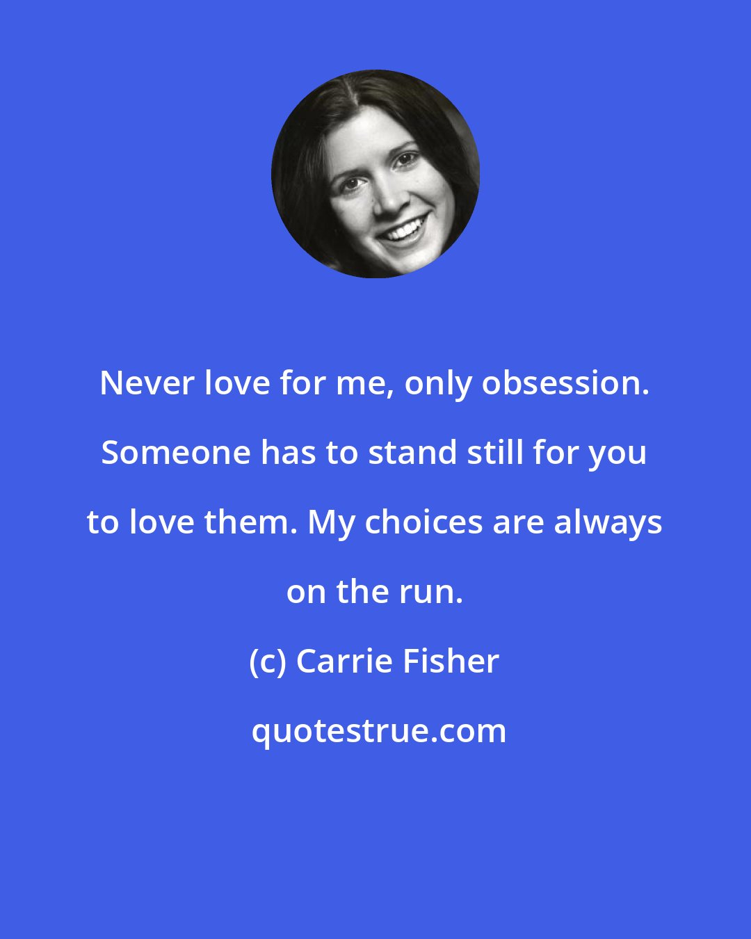 Carrie Fisher: Never love for me, only obsession. Someone has to stand still for you to love them. My choices are always on the run.