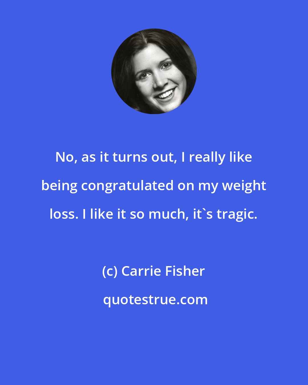 Carrie Fisher: No, as it turns out, I really like being congratulated on my weight loss. I like it so much, it's tragic.