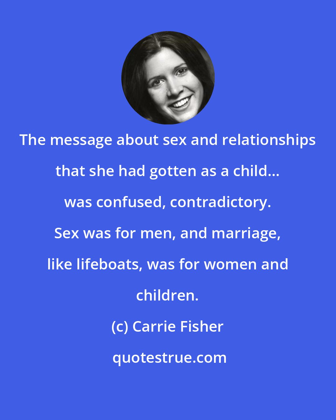 Carrie Fisher: The message about sex and relationships that she had gotten as a child... was confused, contradictory. Sex was for men, and marriage, like lifeboats, was for women and children.