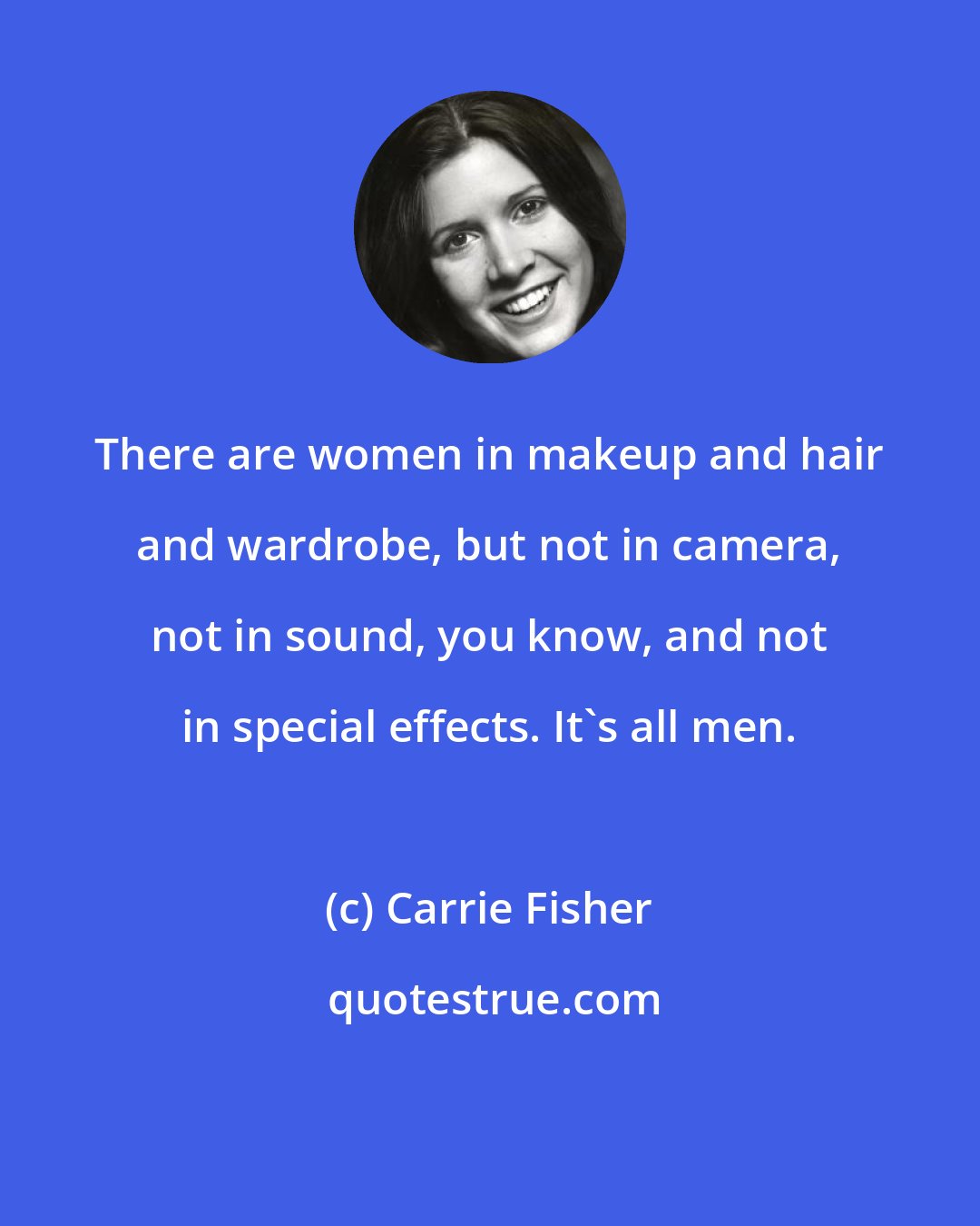 Carrie Fisher: There are women in makeup and hair and wardrobe, but not in camera, not in sound, you know, and not in special effects. It's all men.