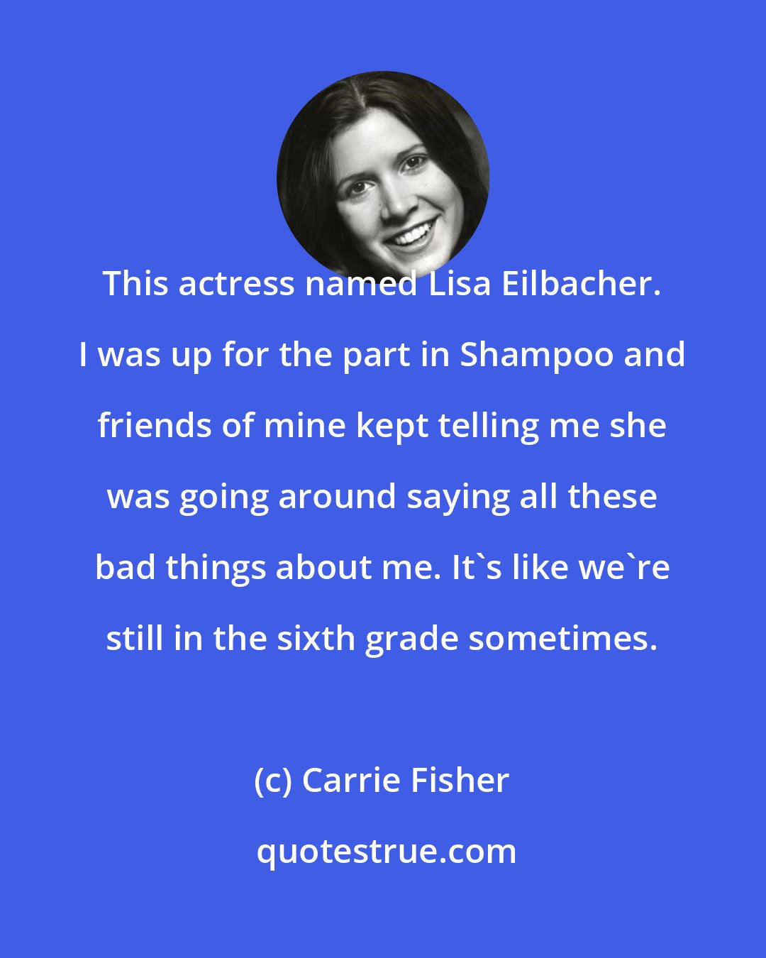 Carrie Fisher: This actress named Lisa Eilbacher. I was up for the part in Shampoo and friends of mine kept telling me she was going around saying all these bad things about me. It's like we're still in the sixth grade sometimes.