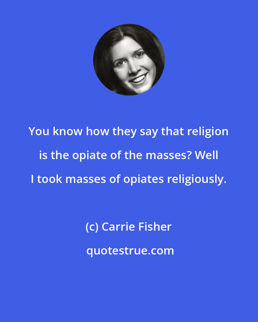 Carrie Fisher: You know how they say that religion is the opiate of the masses? Well I took masses of opiates religiously.