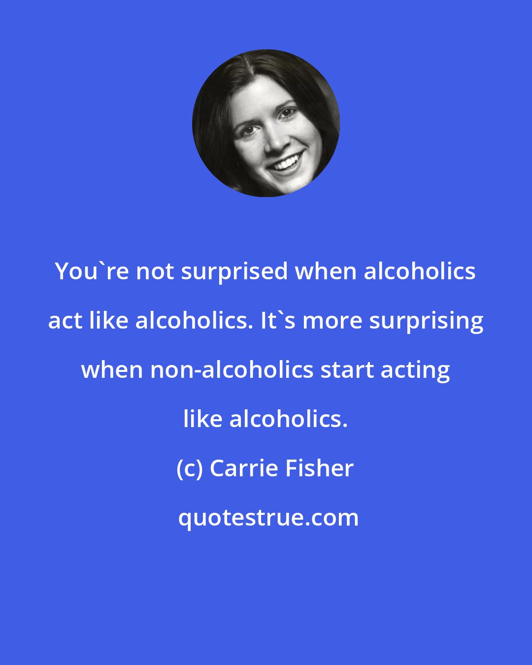 Carrie Fisher: You're not surprised when alcoholics act like alcoholics. It's more surprising when non-alcoholics start acting like alcoholics.