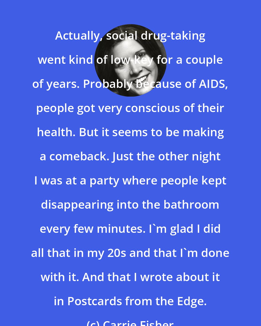 Carrie Fisher: Actually, social drug-taking went kind of low-key for a couple of years. Probably because of AIDS, people got very conscious of their health. But it seems to be making a comeback. Just the other night I was at a party where people kept disappearing into the bathroom every few minutes. I'm glad I did all that in my 20s and that I'm done with it. And that I wrote about it in Postcards from the Edge.