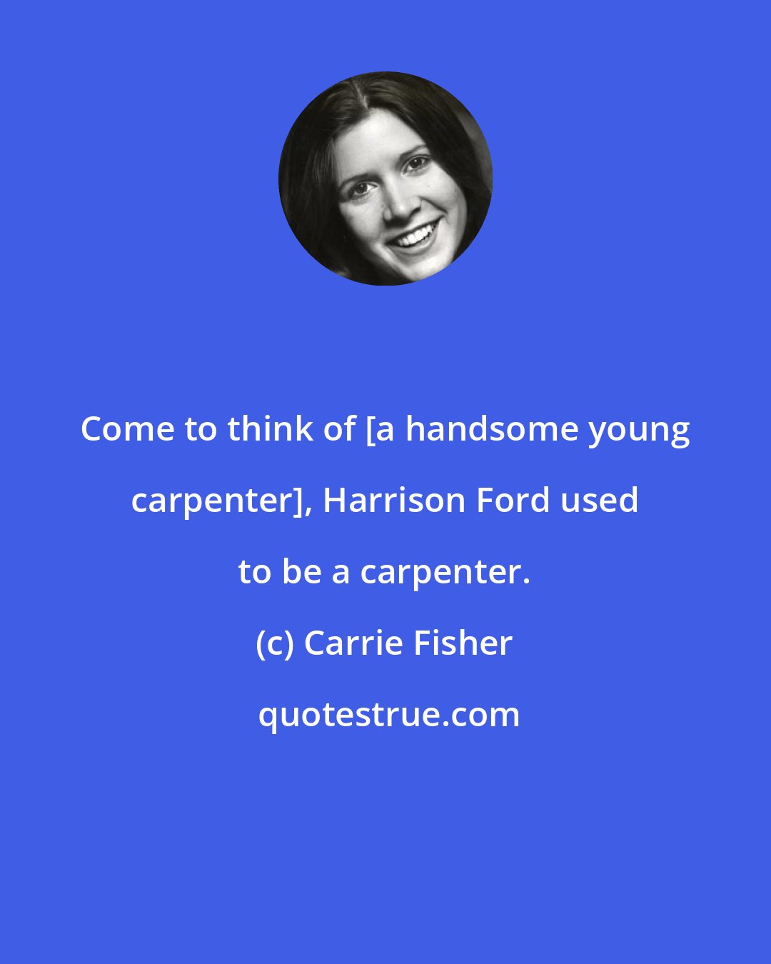 Carrie Fisher: Come to think of [a handsome young carpenter], Harrison Ford used to be a carpenter.