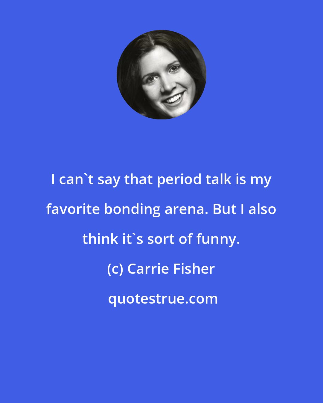 Carrie Fisher: I can't say that period talk is my favorite bonding arena. But I also think it's sort of funny.