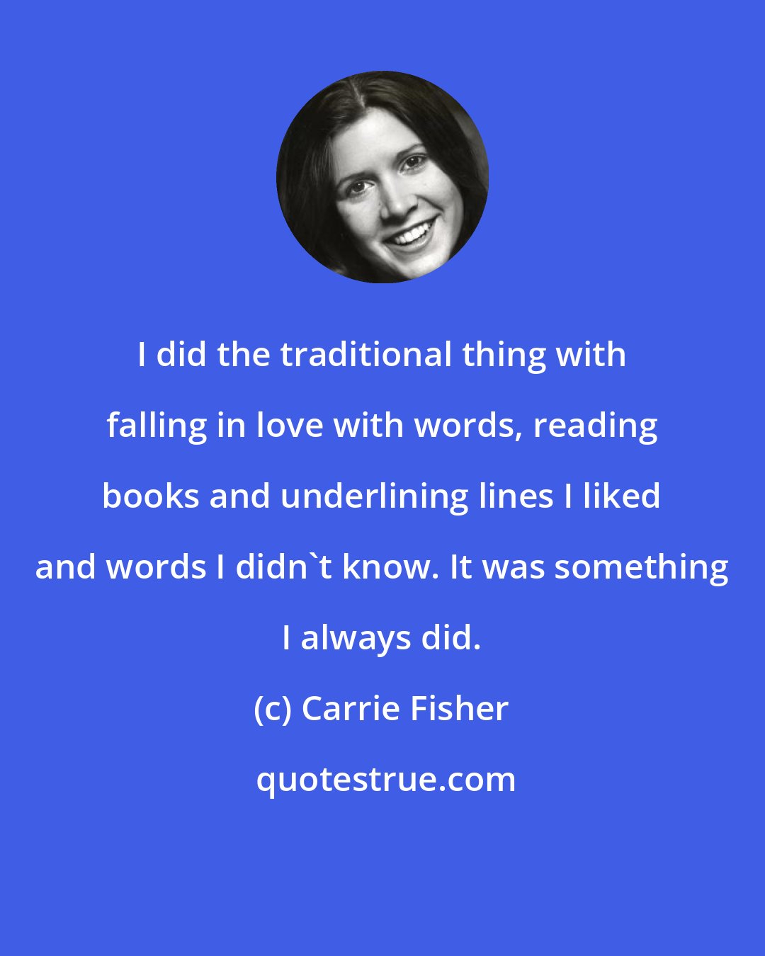 Carrie Fisher: I did the traditional thing with falling in love with words, reading books and underlining lines I liked and words I didn't know. It was something I always did.