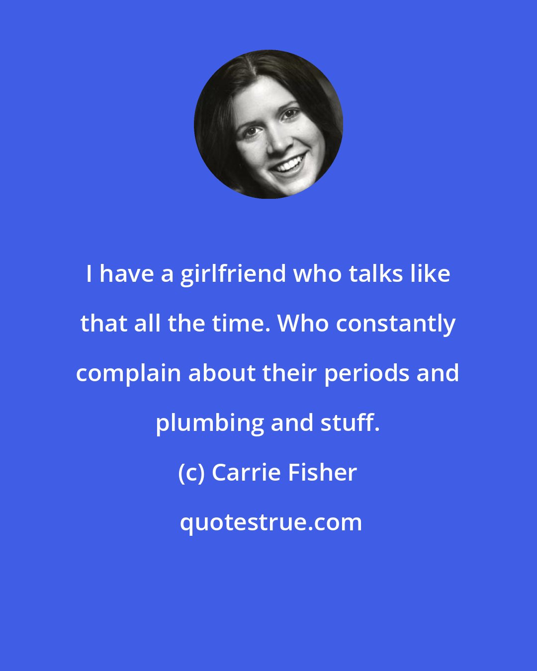 Carrie Fisher: I have a girlfriend who talks like that all the time. Who constantly complain about their periods and plumbing and stuff.