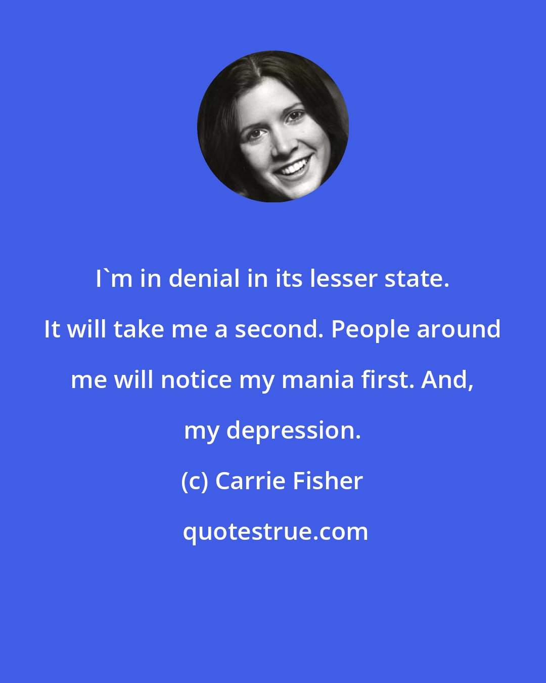 Carrie Fisher: I'm in denial in its lesser state. It will take me a second. People around me will notice my mania first. And, my depression.