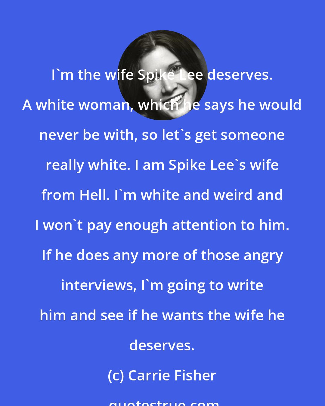 Carrie Fisher: I'm the wife Spike Lee deserves. A white woman, which he says he would never be with, so let's get someone really white. I am Spike Lee's wife from Hell. I'm white and weird and I won't pay enough attention to him. If he does any more of those angry interviews, I'm going to write him and see if he wants the wife he deserves.