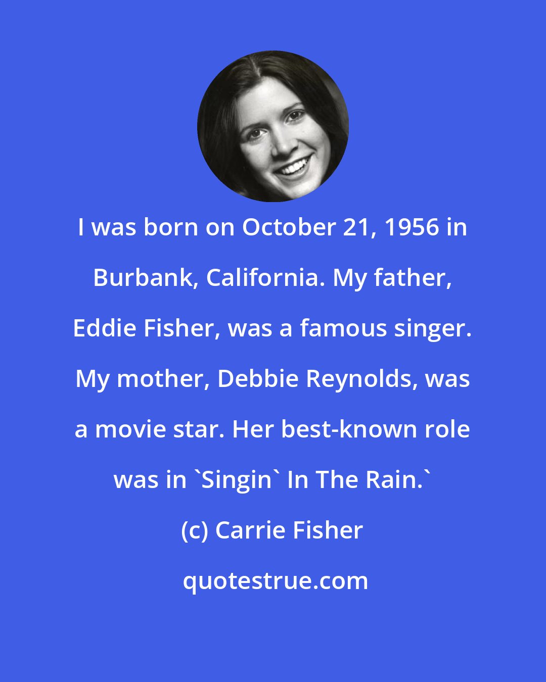 Carrie Fisher: I was born on October 21, 1956 in Burbank, California. My father, Eddie Fisher, was a famous singer. My mother, Debbie Reynolds, was a movie star. Her best-known role was in 'Singin' In The Rain.'