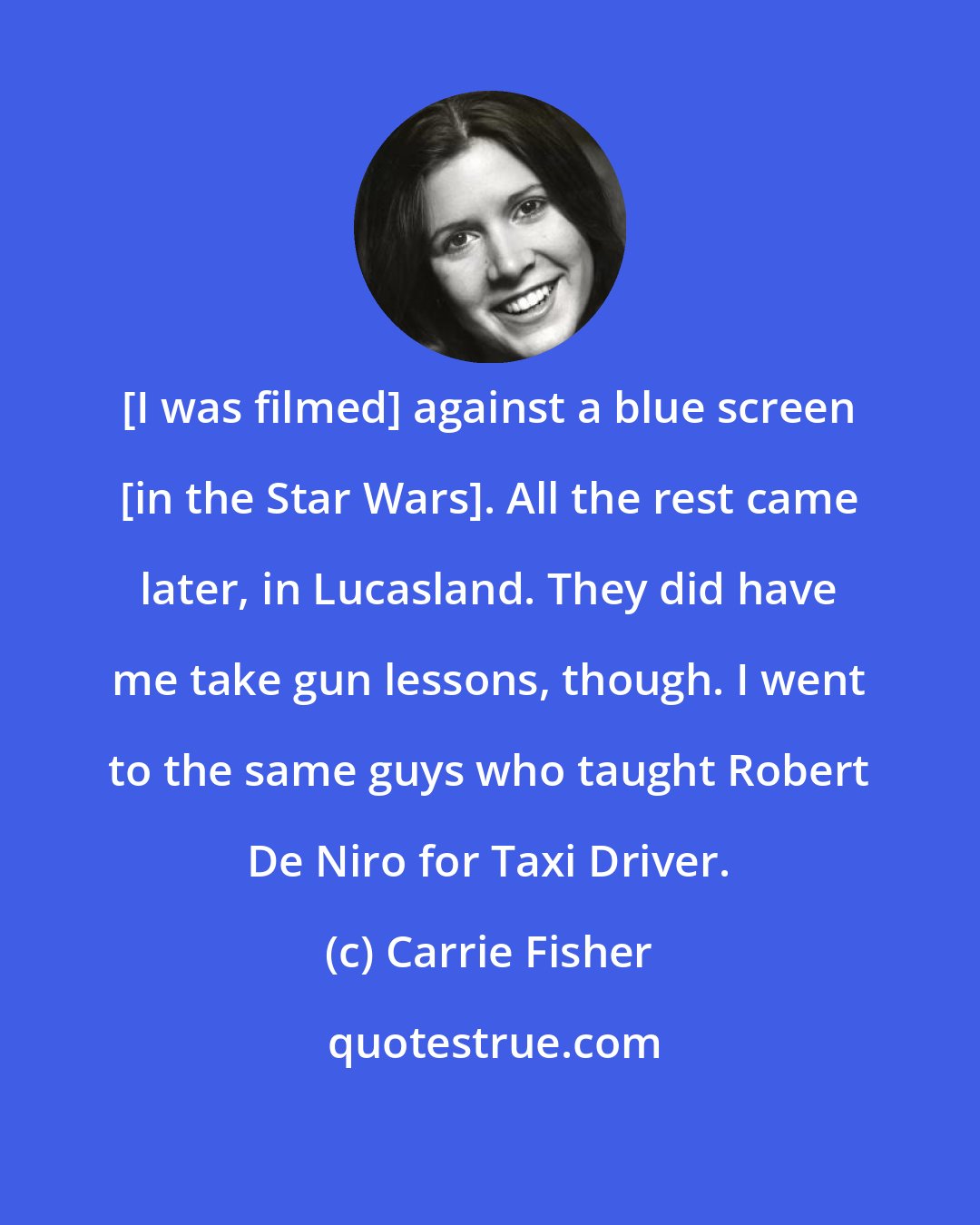 Carrie Fisher: [I was filmed] against a blue screen [in the Star Wars]. All the rest came later, in Lucasland. They did have me take gun lessons, though. I went to the same guys who taught Robert De Niro for Taxi Driver.