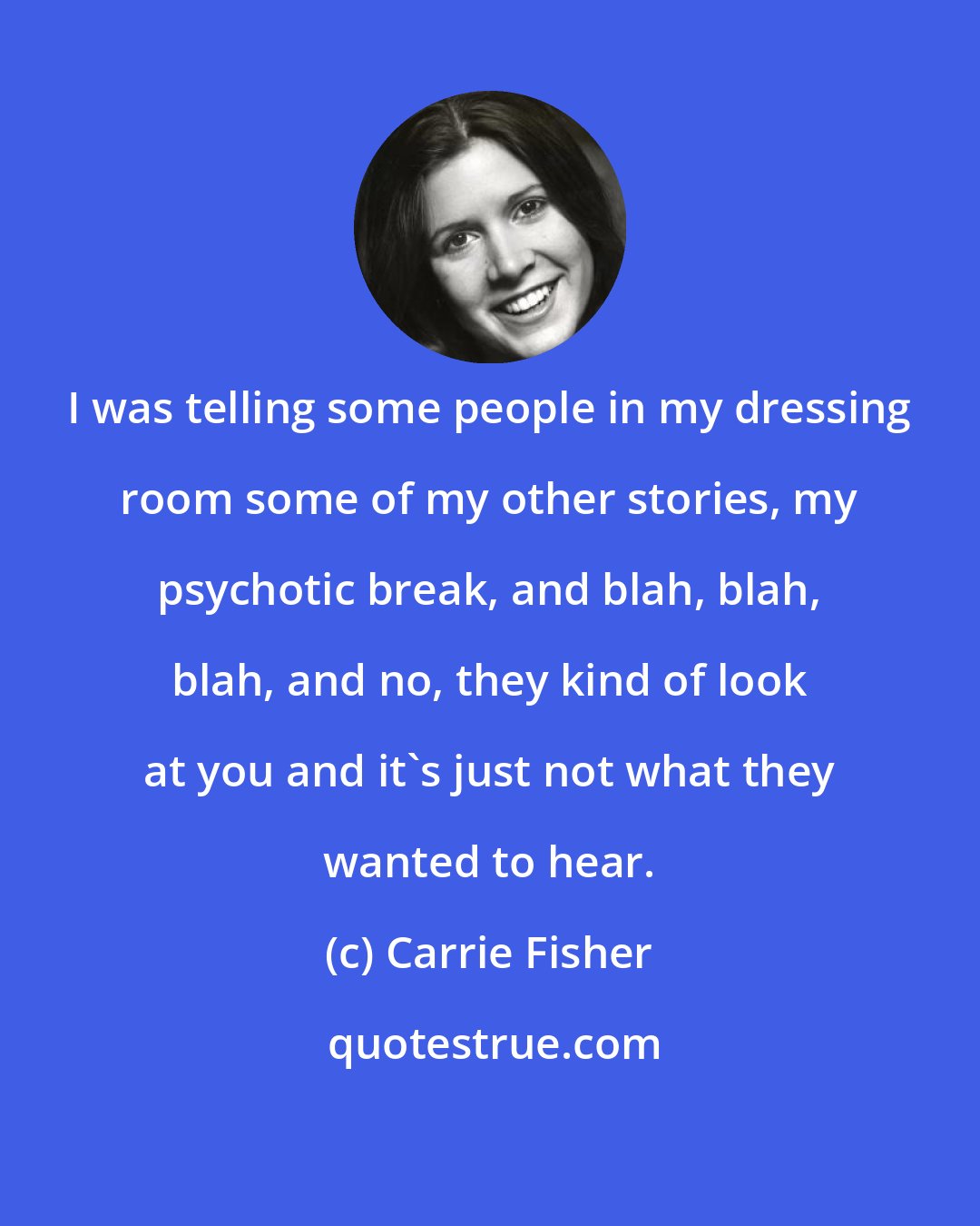 Carrie Fisher: I was telling some people in my dressing room some of my other stories, my psychotic break, and blah, blah, blah, and no, they kind of look at you and it's just not what they wanted to hear.