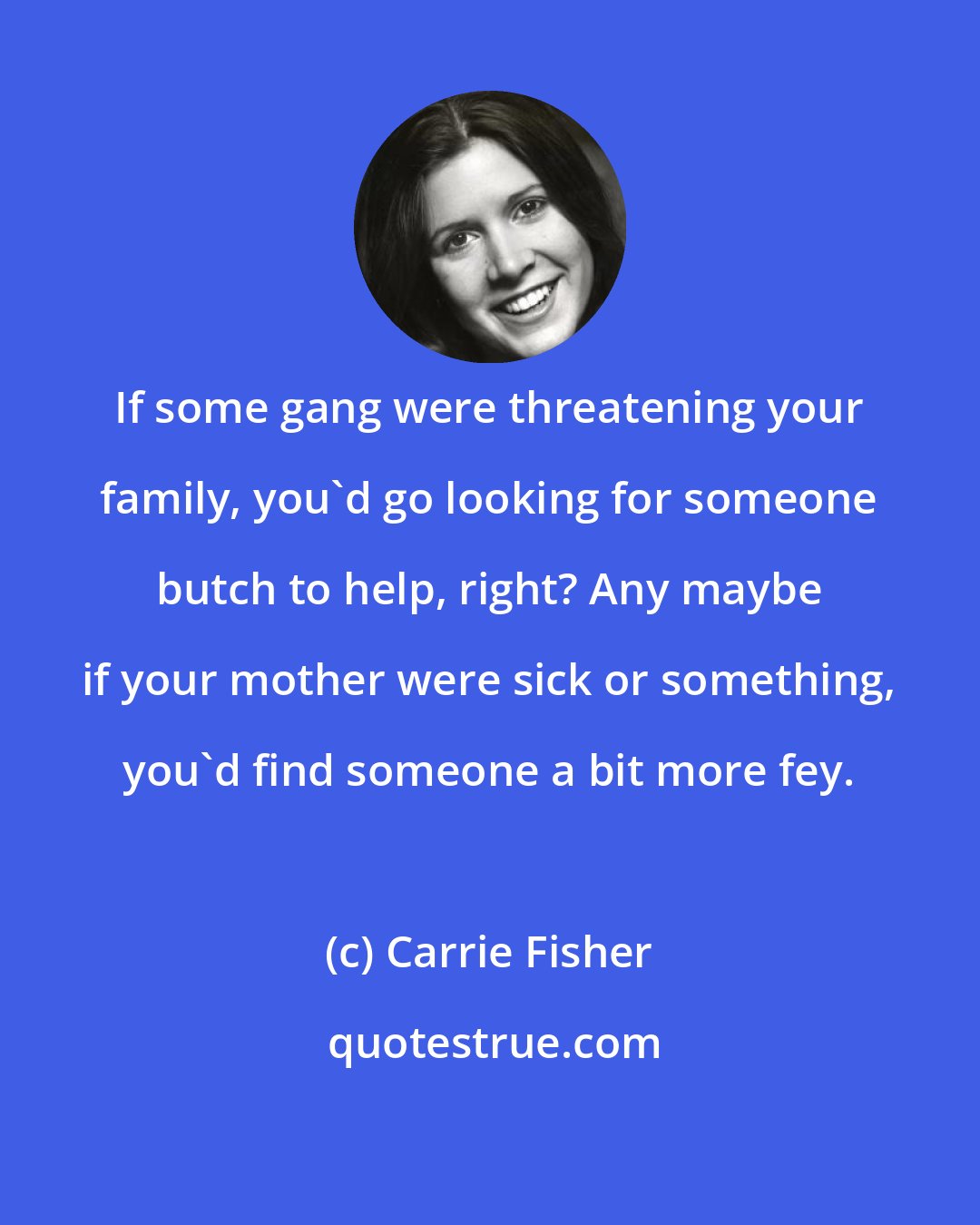 Carrie Fisher: If some gang were threatening your family, you'd go looking for someone butch to help, right? Any maybe if your mother were sick or something, you'd find someone a bit more fey.