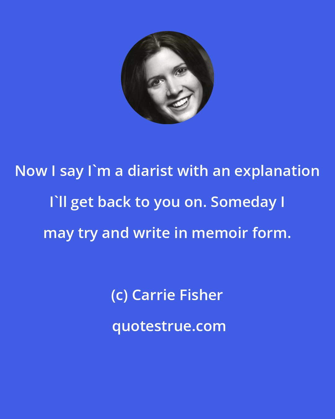 Carrie Fisher: Now I say I'm a diarist with an explanation I'll get back to you on. Someday I may try and write in memoir form.