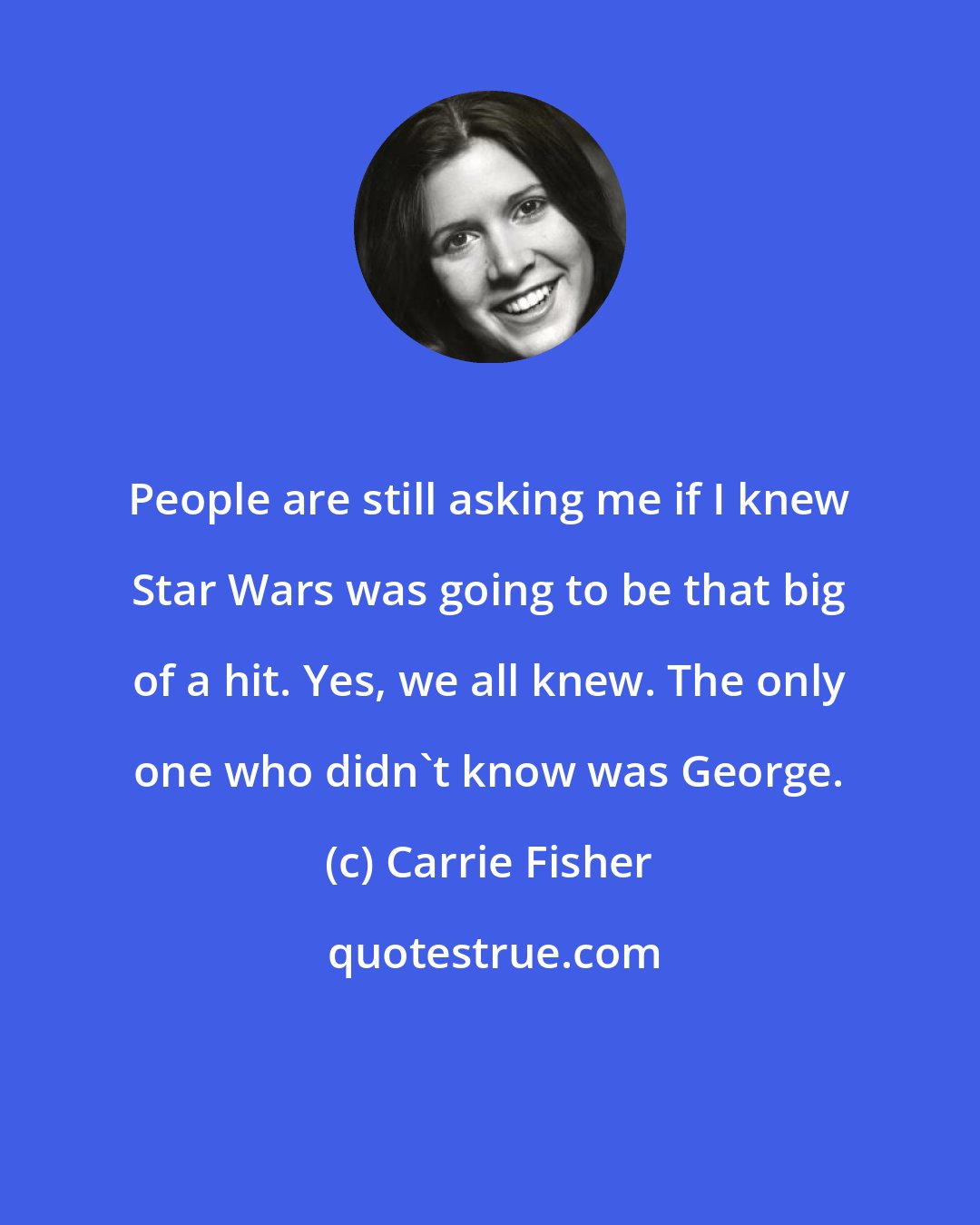 Carrie Fisher: People are still asking me if I knew Star Wars was going to be that big of a hit. Yes, we all knew. The only one who didn't know was George.