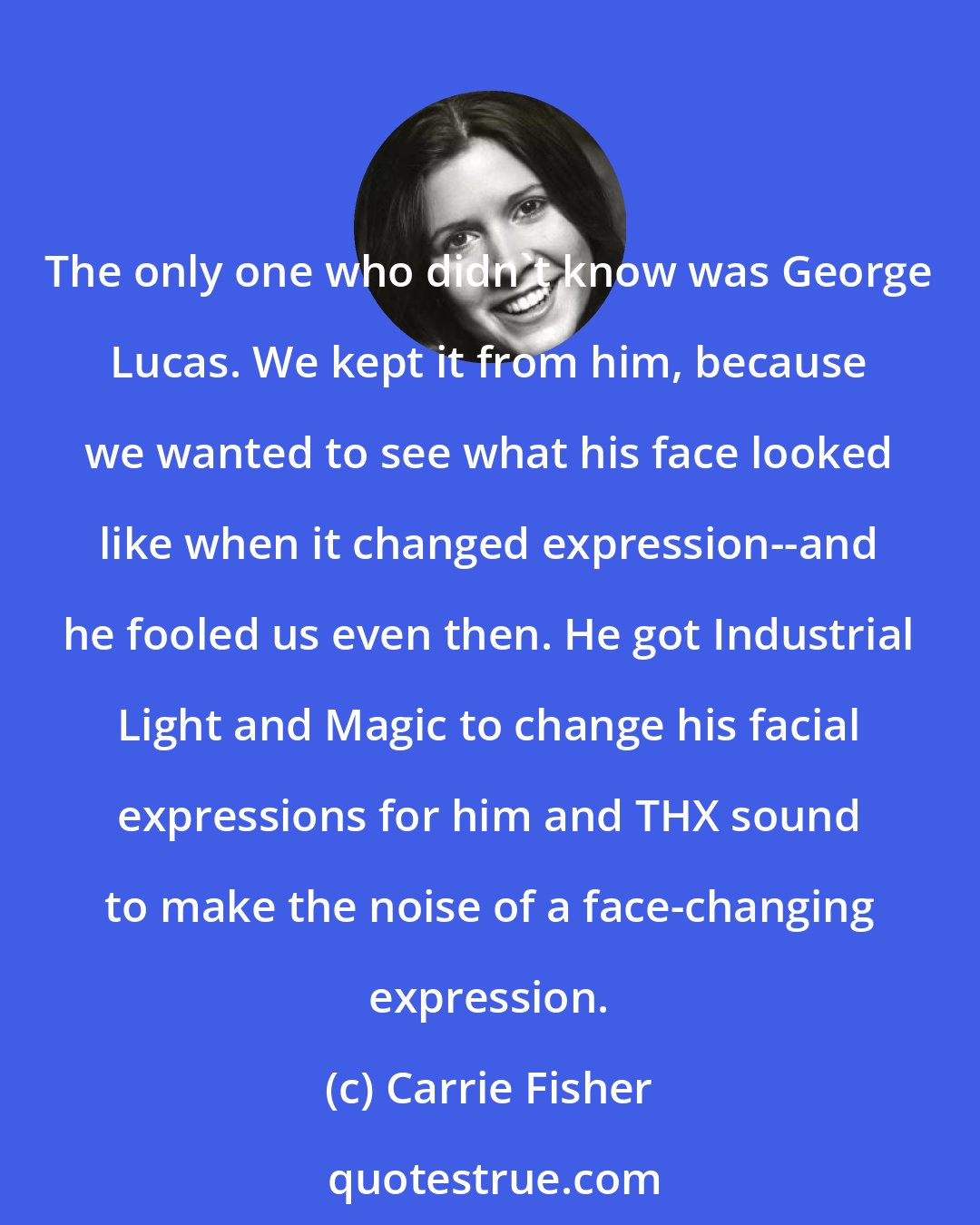 Carrie Fisher: The only one who didn't know was George Lucas. We kept it from him, because we wanted to see what his face looked like when it changed expression--and he fooled us even then. He got Industrial Light and Magic to change his facial expressions for him and THX sound to make the noise of a face-changing expression.