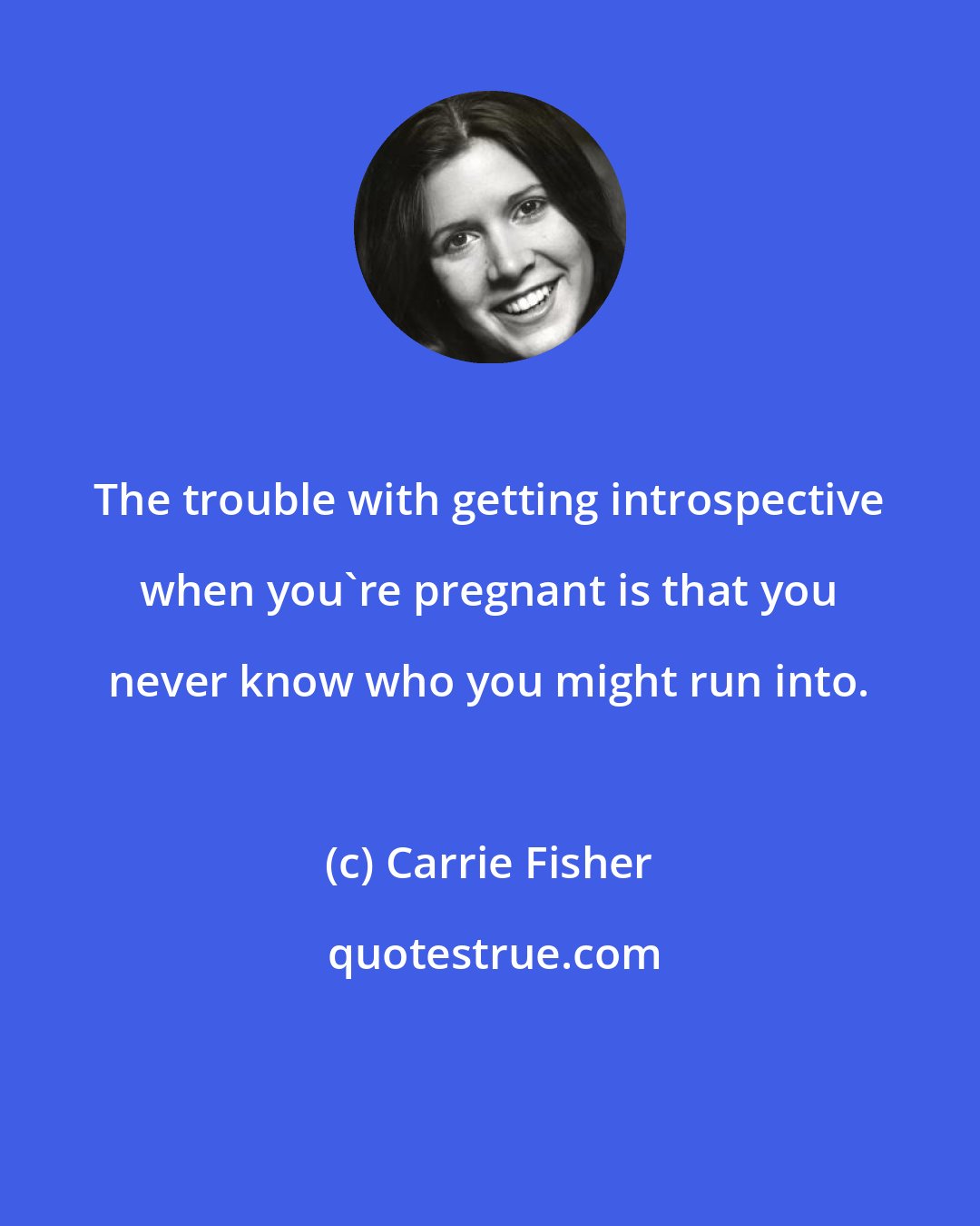 Carrie Fisher: The trouble with getting introspective when you're pregnant is that you never know who you might run into.