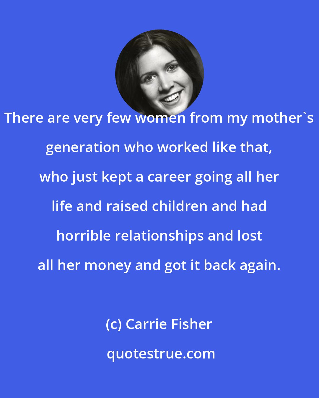 Carrie Fisher: There are very few women from my mother's generation who worked like that, who just kept a career going all her life and raised children and had horrible relationships and lost all her money and got it back again.