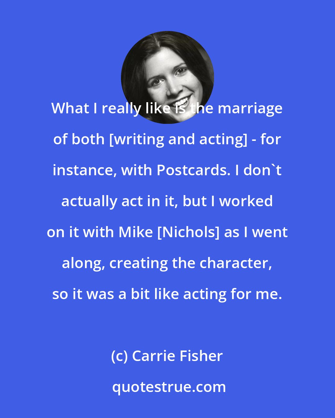 Carrie Fisher: What I really like is the marriage of both [writing and acting] - for instance, with Postcards. I don't actually act in it, but I worked on it with Mike [Nichols] as I went along, creating the character, so it was a bit like acting for me.