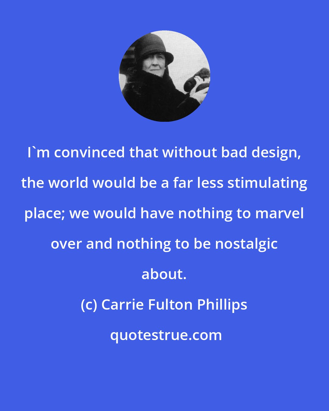 Carrie Fulton Phillips: I'm convinced that without bad design, the world would be a far less stimulating place; we would have nothing to marvel over and nothing to be nostalgic about.