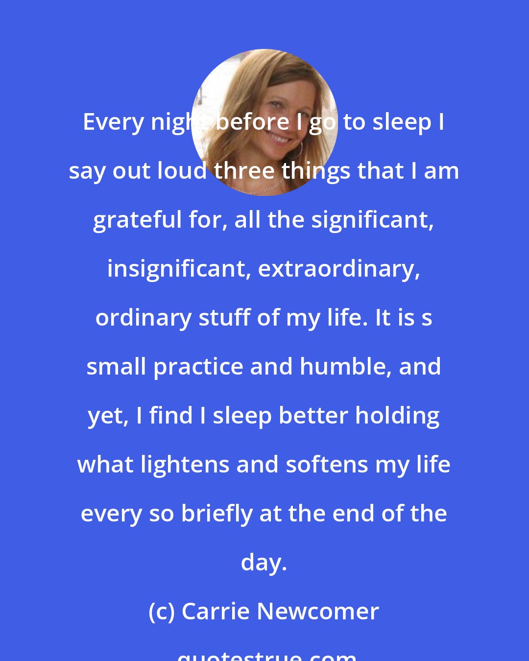 Carrie Newcomer: Every night before I go to sleep I say out loud three things that I am grateful for, all the significant, insignificant, extraordinary, ordinary stuff of my life. It is s small practice and humble, and yet, I find I sleep better holding what lightens and softens my life every so briefly at the end of the day.