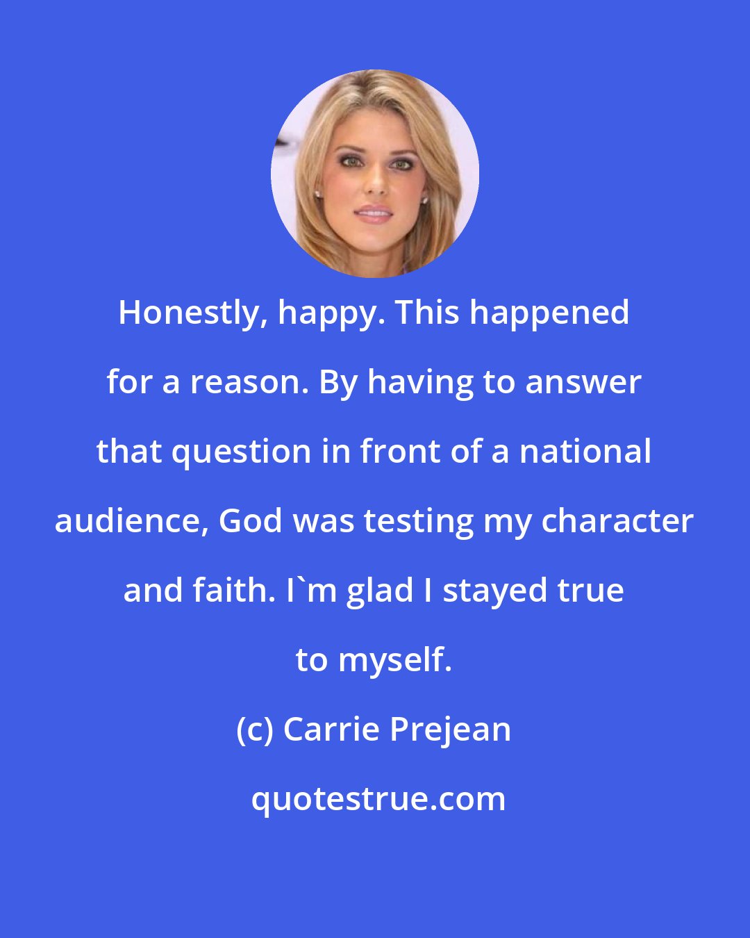 Carrie Prejean: Honestly, happy. This happened for a reason. By having to answer that question in front of a national audience, God was testing my character and faith. I'm glad I stayed true to myself.