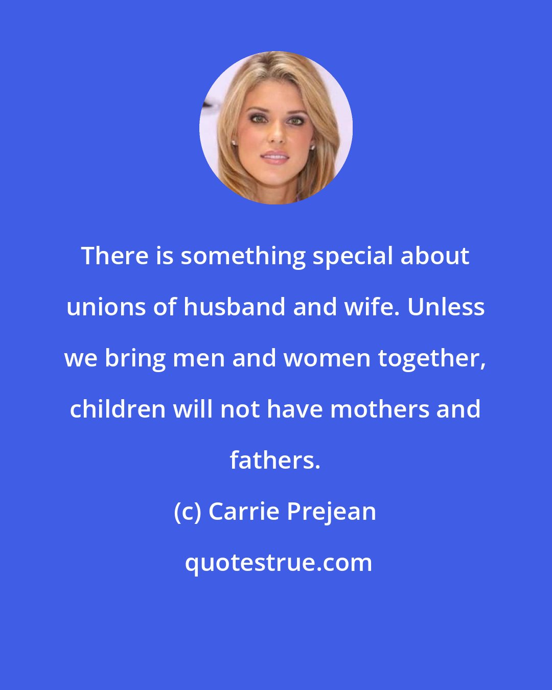 Carrie Prejean: There is something special about unions of husband and wife. Unless we bring men and women together, children will not have mothers and fathers.