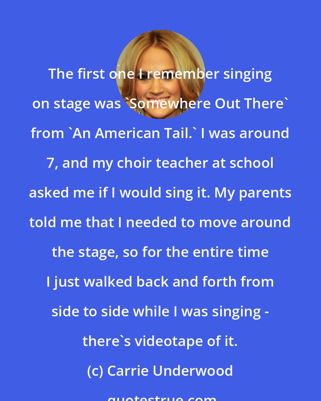 Carrie Underwood: The first one I remember singing on stage was 'Somewhere Out There' from 'An American Tail.' I was around 7, and my choir teacher at school asked me if I would sing it. My parents told me that I needed to move around the stage, so for the entire time I just walked back and forth from side to side while I was singing - there's videotape of it.