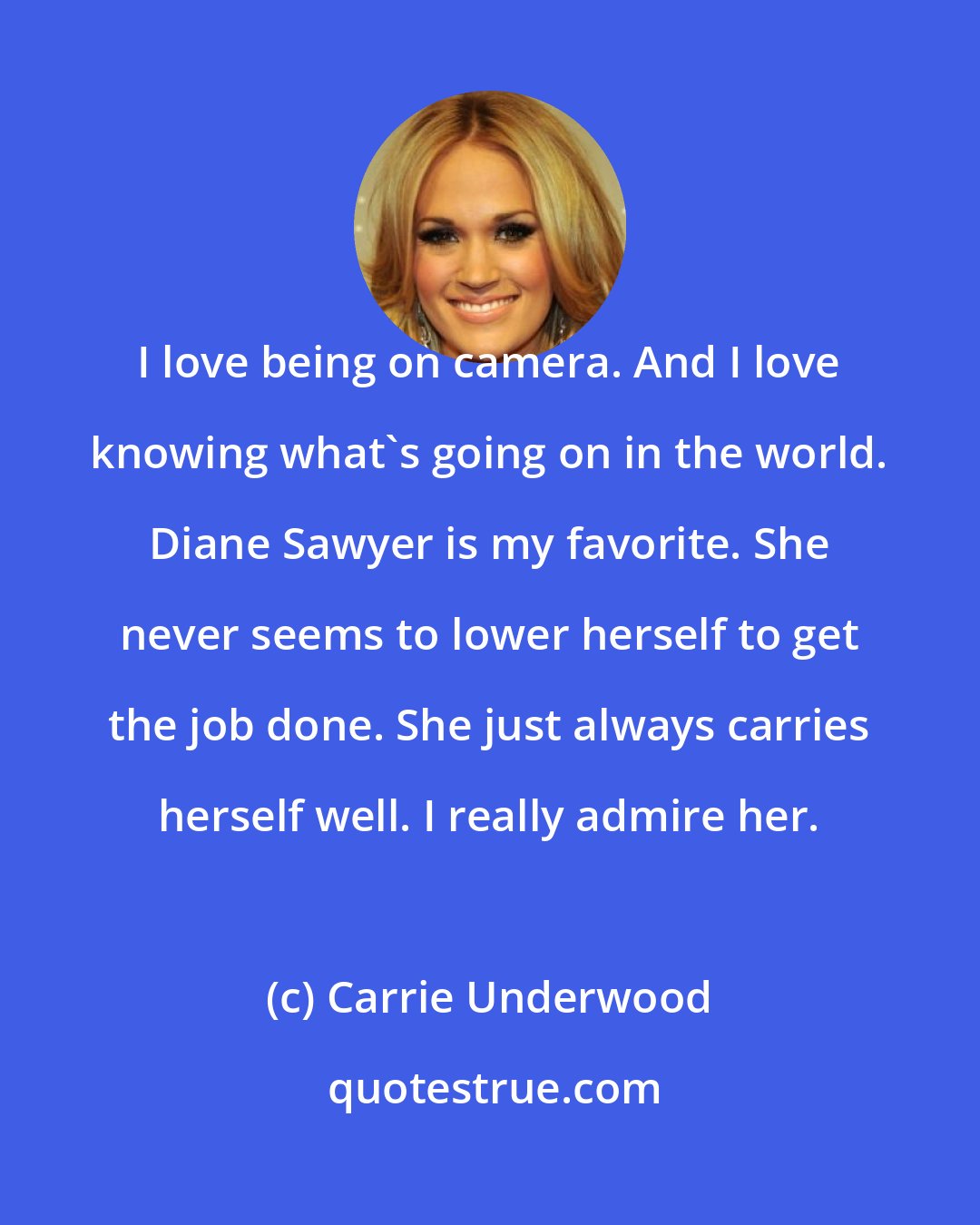 Carrie Underwood: I love being on camera. And I love knowing what's going on in the world. Diane Sawyer is my favorite. She never seems to lower herself to get the job done. She just always carries herself well. I really admire her.