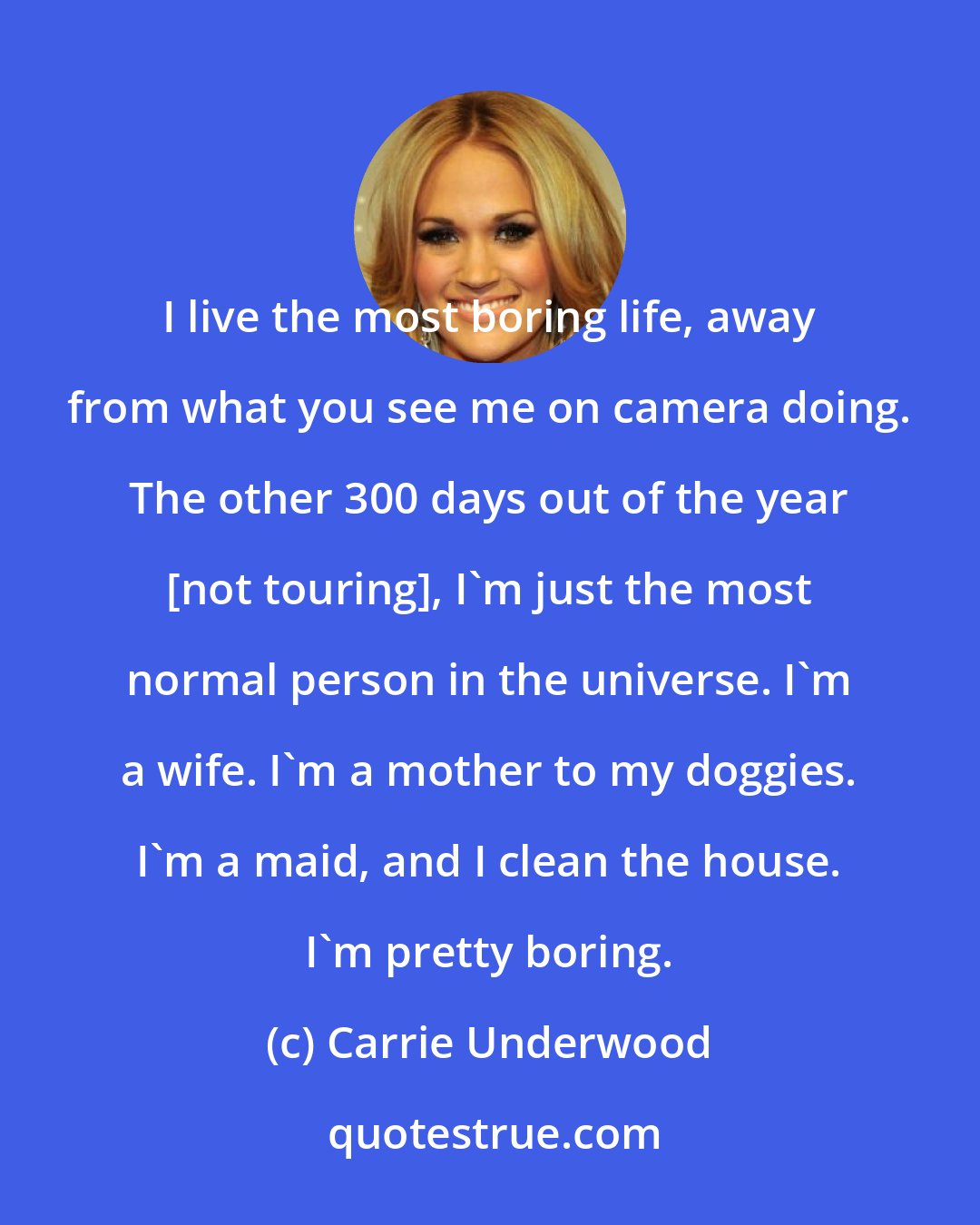 Carrie Underwood: I live the most boring life, away from what you see me on camera doing. The other 300 days out of the year [not touring], I'm just the most normal person in the universe. I'm a wife. I'm a mother to my doggies. I'm a maid, and I clean the house. I'm pretty boring.