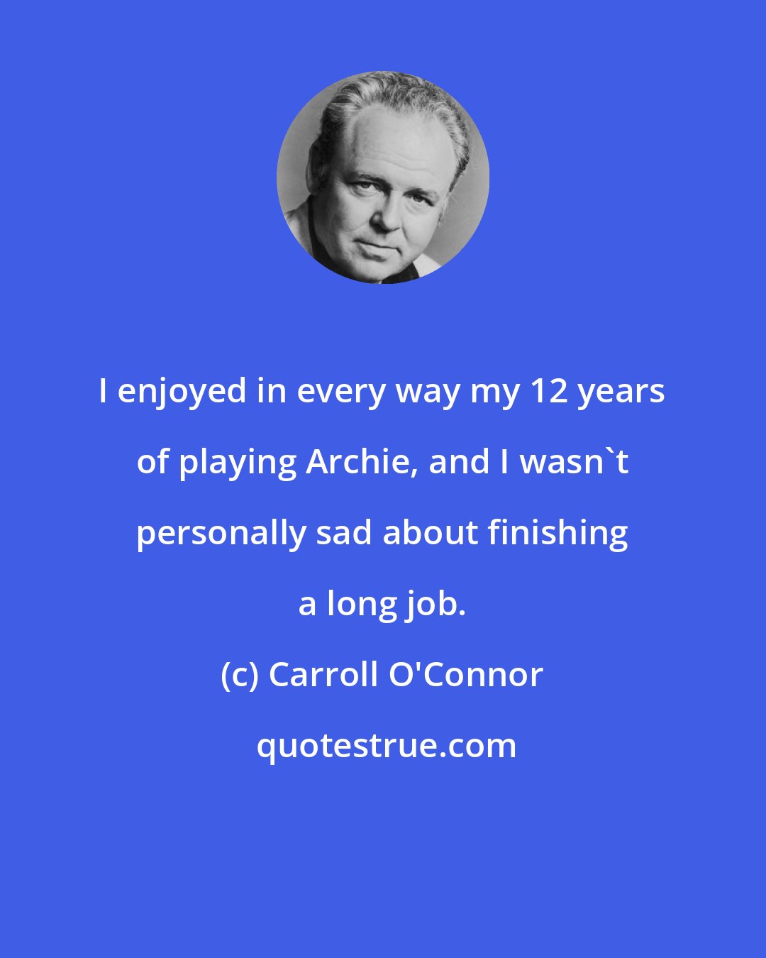 Carroll O'Connor: I enjoyed in every way my 12 years of playing Archie, and I wasn't personally sad about finishing a long job.