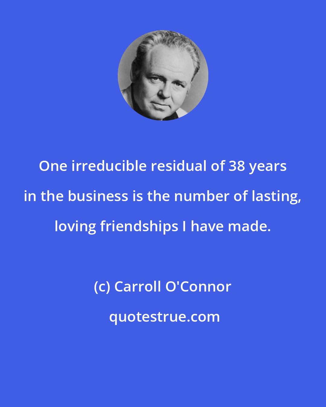 Carroll O'Connor: One irreducible residual of 38 years in the business is the number of lasting, loving friendships I have made.
