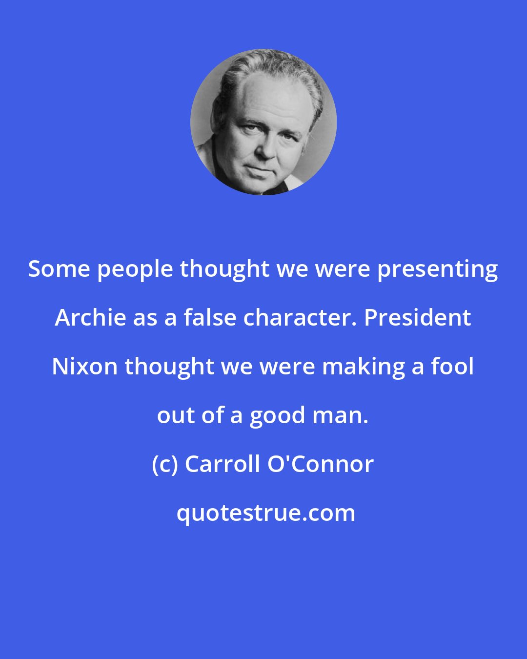Carroll O'Connor: Some people thought we were presenting Archie as a false character. President Nixon thought we were making a fool out of a good man.