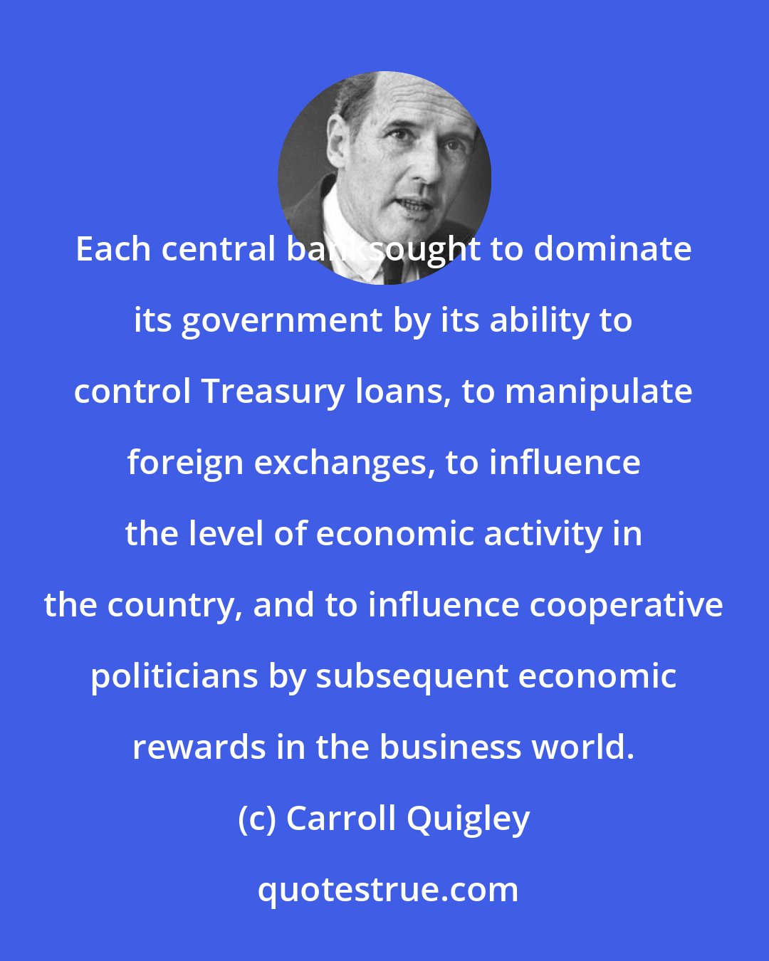 Carroll Quigley: Each central banksought to dominate its government by its ability to control Treasury loans, to manipulate foreign exchanges, to influence the level of economic activity in the country, and to influence cooperative politicians by subsequent economic rewards in the business world.