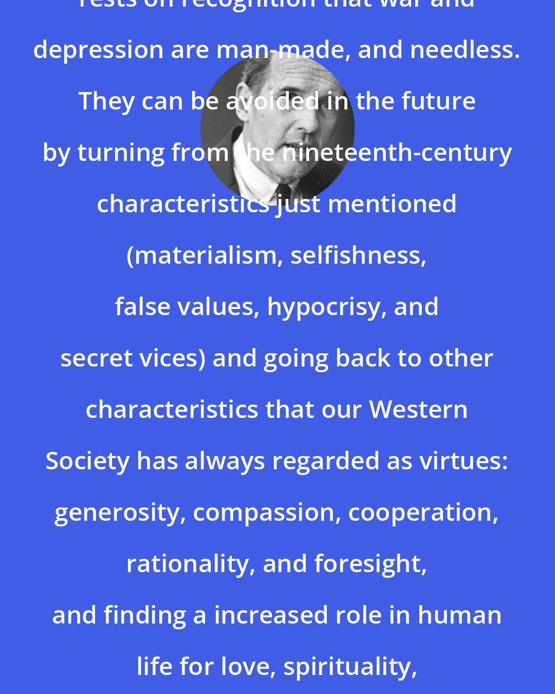 Carroll Quigley: The hope for the twentieth century rests on recognition that war and depression are man-made, and needless. They can be avoided in the future by turning from the nineteenth-century characteristics just mentioned (materialism, selfishness, false values, hypocrisy, and secret vices) and going back to other characteristics that our Western Society has always regarded as virtues: generosity, compassion, cooperation, rationality, and foresight, and finding a increased role in human life for love, spirituality, charity, and self discipline.