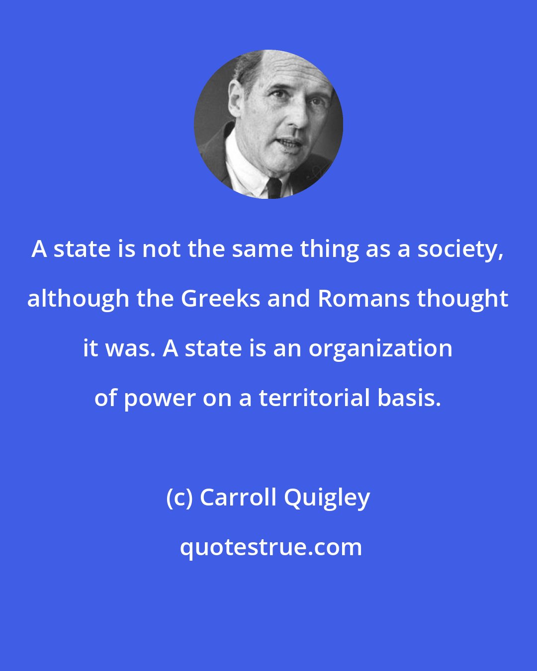 Carroll Quigley: A state is not the same thing as a society, although the Greeks and Romans thought it was. A state is an organization of power on a territorial basis.
